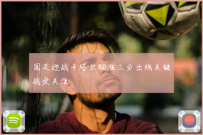 国足迎战卡塔尔瞄准三分出线关键战受关注