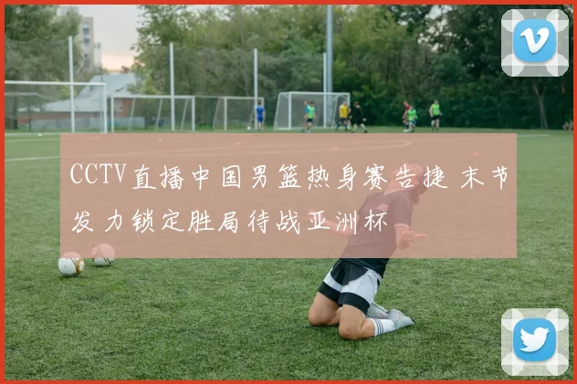 CCTV直播中国男篮热身赛告捷 末节发力锁定胜局待战亚洲杯