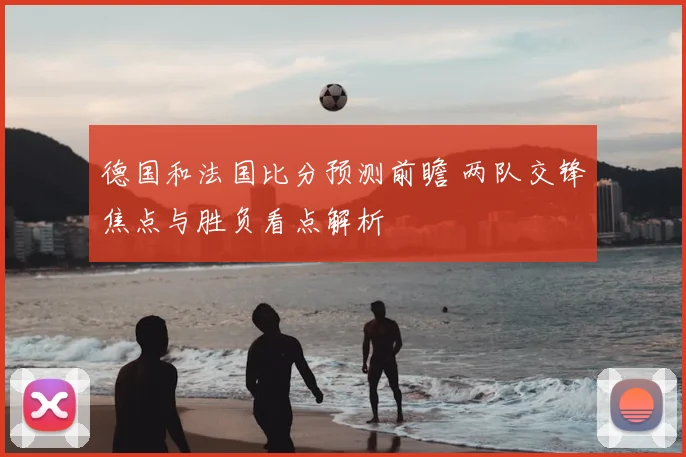 德国和法国比分预测前瞻 两队交锋焦点与胜负看点解析