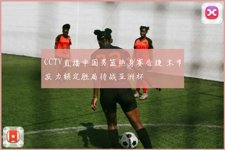 CCTV直播中国男篮热身赛告捷 末节发力锁定胜局待战亚洲杯