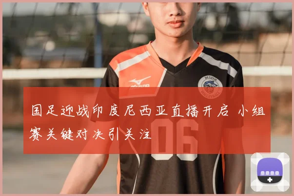 国足迎战印度尼西亚直播开启 小组赛关键对决引关注