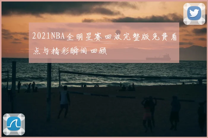 2021NBA全明星赛回放完整版免费看点与精彩瞬间回顾